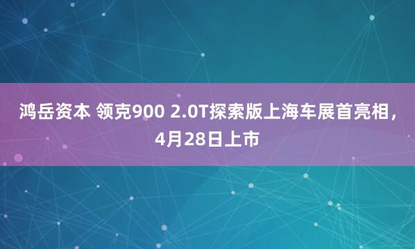 鸿岳资本 领克900 2.0T探索版上海车展首亮相，4月28日上市