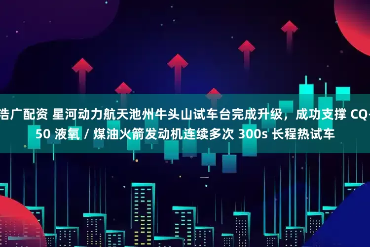 浩广配资 星河动力航天池州牛头山试车台完成升级，成功支撑 CQ-50 液氧 / 煤油火箭发动机连续多次 300s 长程热试车