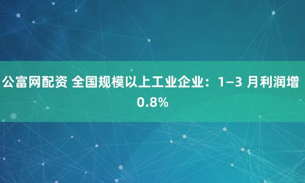 公富网配资 全国规模以上工业企业：1—3 月利润增 0.8%