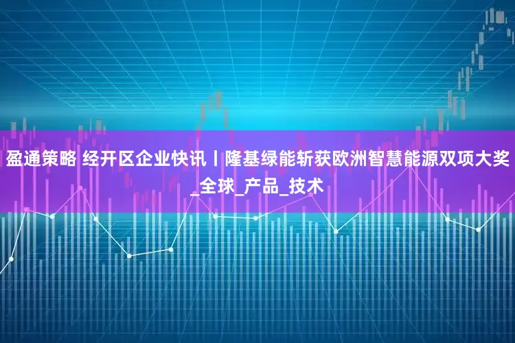 盈通策略 经开区企业快讯丨隆基绿能斩获欧洲智慧能源双项大奖_全球_产品_技术