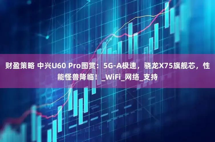 财盈策略 中兴U60 Pro图赏：5G-A极速，骁龙X75旗舰芯，性能怪兽降临！_WiFi_网络_支持