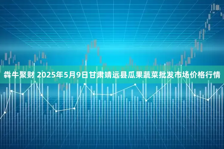 犇牛聚财 2025年5月9日甘肃靖远县瓜果蔬菜批发市场价格行情