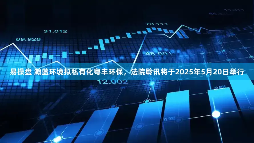 易操盘 瀚蓝环境拟私有化粤丰环保，法院聆讯将于2025年5月20日举行
