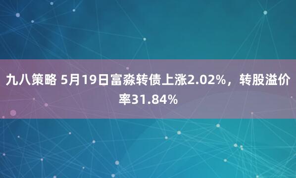 九八策略 5月19日富淼转债上涨2.02%，转股溢价率31.84%
