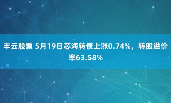 丰云股票 5月19日芯海转债上涨0.74%，转股溢价率63.58%