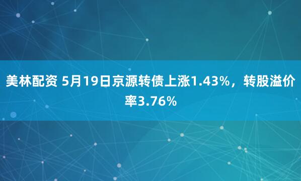 美林配资 5月19日京源转债上涨1.43%，转股溢价率3.76%