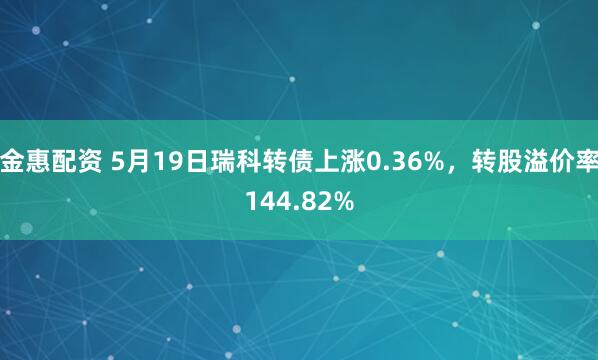 金惠配资 5月19日瑞科转债上涨0.36%，转股溢价率144.82%