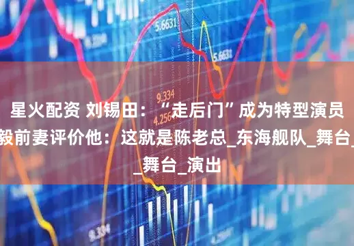 星火配资 刘锡田：“走后门”成为特型演员，陈毅前妻评价他：这就是陈老总_东海舰队_舞台_演出