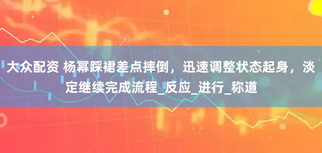 大众配资 杨幂踩裙差点摔倒，迅速调整状态起身，淡定继续完成流程_反应_进行_称道