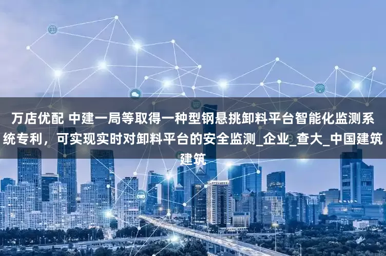 万店优配 中建一局等取得一种型钢悬挑卸料平台智能化监测系统专利，可实现实时对卸料平台的安全监测_企业_查大_中国建筑
