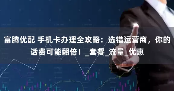 富腾优配 手机卡办理全攻略：选错运营商，你的话费可能翻倍！_套餐_流量_优惠