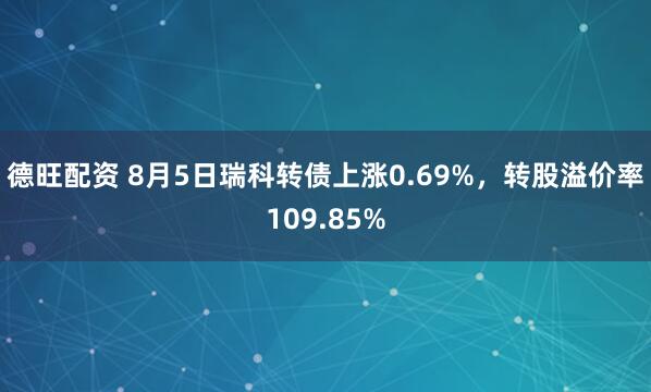 德旺配资 8月5日瑞科转债上涨0.69%，转股溢价率109.85%