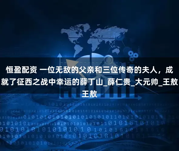 恒盈配资 一位无敌的父亲和三位传奇的夫人，成就了征西之战中幸运的薛丁山_薛仁贵_大元帅_王敖