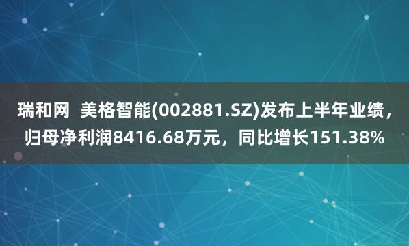 瑞和网  美格智能(002881.SZ)发布上半年业绩，归母净利润8416.68万元，同比增长151.38%