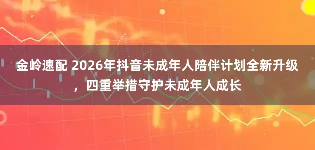 金岭速配 2026年抖音未成年人陪伴计划全新升级，四重举措守护未成年人成长