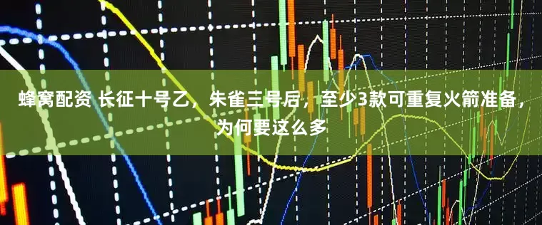 蜂窝配资 长征十号乙，朱雀三号后，至少3款可重复火箭准备，为何要这么多